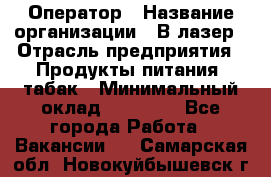 Оператор › Название организации ­ В-лазер › Отрасль предприятия ­ Продукты питания, табак › Минимальный оклад ­ 17 000 - Все города Работа » Вакансии   . Самарская обл.,Новокуйбышевск г.